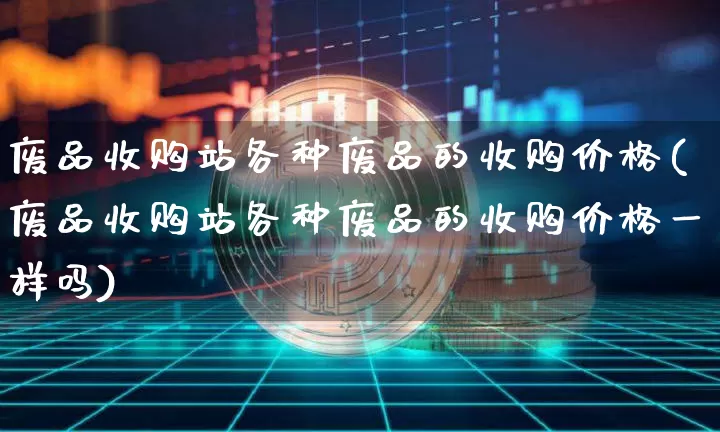 废品收购站各种废品的收购价格(废品收购站各种废品的收购价格一样吗)_https://www.qgjzrcxxzxpt.com_大商所_第1张