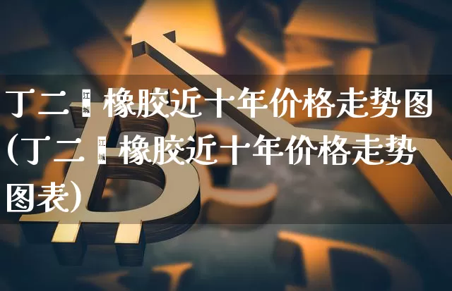丁二烯橡胶近十年价格走势图(丁二烯橡胶近十年价格走势图表)_https://www.qgjzrcxxzxpt.com_上期能源_第1张