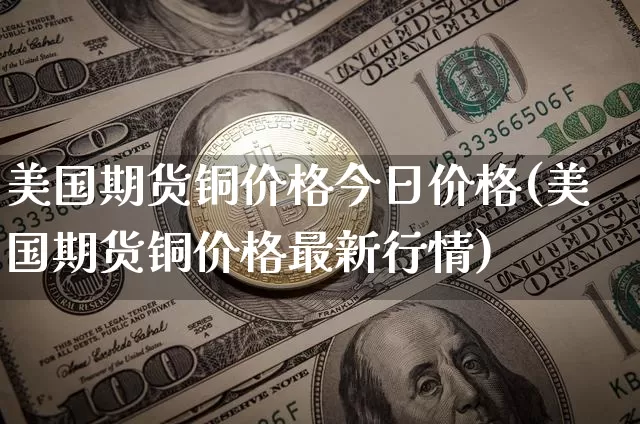 美国期货铜价格今日价格(美国期货铜价格最新行情)_https://www.qgjzrcxxzxpt.com_上期所_第1张