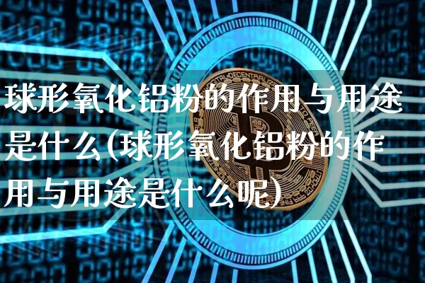 球形氧化铝粉的作用与用途是什么(球形氧化铝粉的作用与用途是什么呢)_https://www.qgjzrcxxzxpt.com_上期能源_第1张