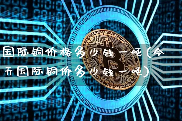 国际铜价格多少钱一吨(今天国际铜价多少钱一吨)_https://www.qgjzrcxxzxpt.com_广期所_第1张