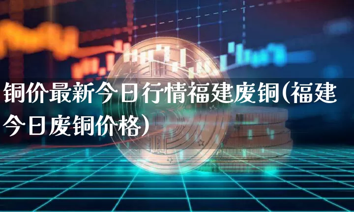 铜价最新今日行情福建废铜(福建今日废铜价格)_https://www.qgjzrcxxzxpt.com_上期能源_第1张