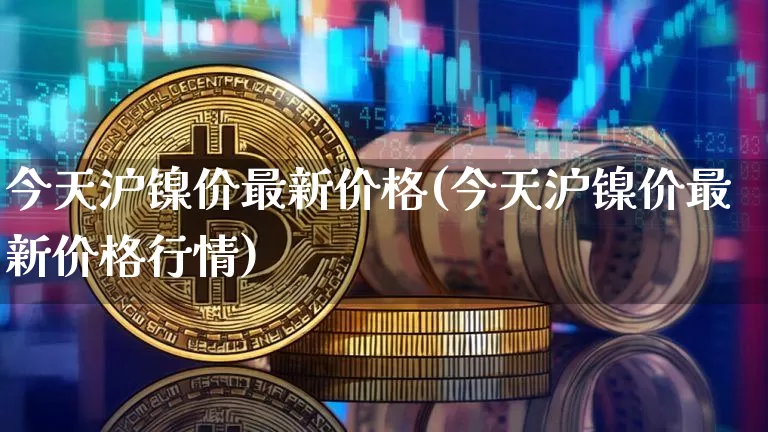 今天沪镍价最新价格(今天沪镍价最新价格行情)_https://www.qgjzrcxxzxpt.com_上期所_第1张