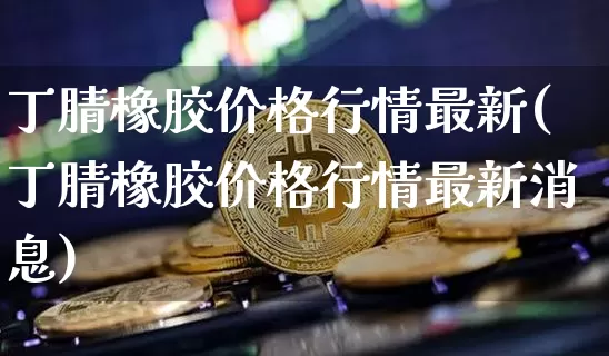 丁腈橡胶价格行情最新(丁腈橡胶价格行情最新消息)_https://www.qgjzrcxxzxpt.com_上期所_第1张