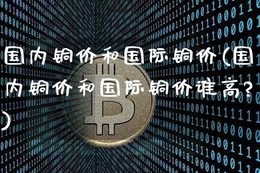 国内铜价和国际铜价(国内铜价和国际铜价谁高?)_https://www.qgjzrcxxzxpt.com_上期能源_第1张