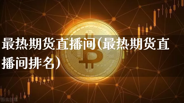 最热期货直播间(最热期货直播间排名)_https://www.qgjzrcxxzxpt.com_上期所_第1张