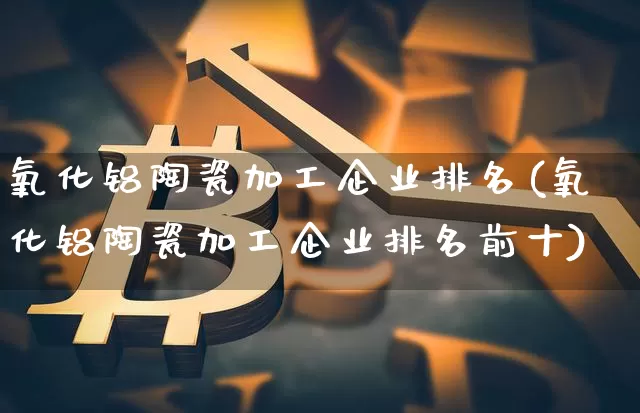 氧化铝陶瓷加工企业排名(氧化铝陶瓷加工企业排名前十)_https://www.qgjzrcxxzxpt.com_广期所_第1张