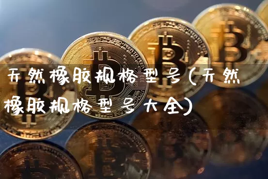 天然橡胶规格型号(天然橡胶规格型号大全)_https://www.qgjzrcxxzxpt.com_上期能源_第1张