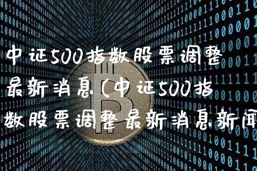 中证500指数股票调整最新消息(中证500指数股票调整最新消息新闻)_https://www.qgjzrcxxzxpt.com_上期所_第1张