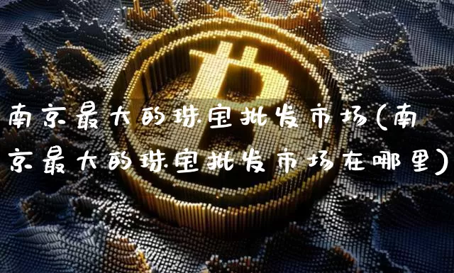 南京最大的珠宝批发市场(南京最大的珠宝批发市场在哪里)_https://www.qgjzrcxxzxpt.com_中金所_第1张