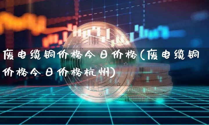 废电缆铜价格今日价格(废电缆铜价格今日价格杭州)_https://www.qgjzrcxxzxpt.com_上期能源_第1张