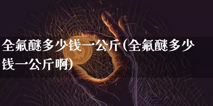 全氟醚多少钱一公斤(全氟醚多少钱一公斤啊)_https://www.qgjzrcxxzxpt.com_广期所_第1张