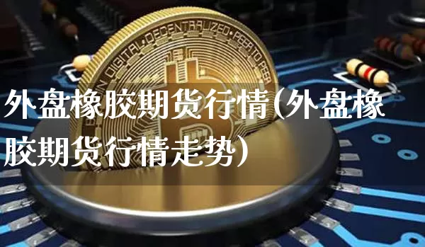 外盘橡胶期货行情(外盘橡胶期货行情走势)_https://www.qgjzrcxxzxpt.com_广期所_第1张