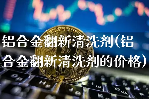 铝合金翻新清洗剂(铝合金翻新清洗剂的价格)_https://www.qgjzrcxxzxpt.com_广期所_第1张