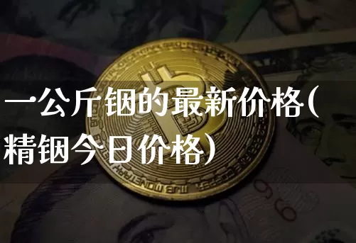 一公斤铟的最新价格(精铟今日价格)_https://www.qgjzrcxxzxpt.com_上期能源_第1张