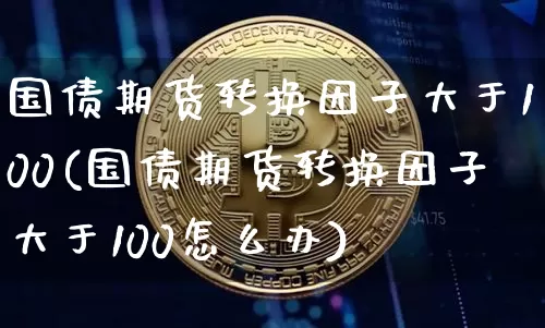 国债期货转换因子大于100(国债期货转换因子大于100怎么办)_https://www.qgjzrcxxzxpt.com_中金所_第1张