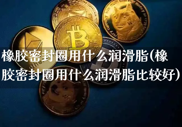 橡胶密封圈用什么润滑脂(橡胶密封圈用什么润滑脂比较好)_https://www.qgjzrcxxzxpt.com_上期所_第1张