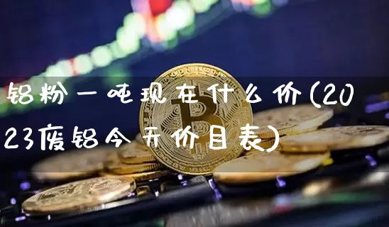 铝粉一吨现在什么价(2023废铝今天价目表)_https://www.qgjzrcxxzxpt.com_上期能源_第1张