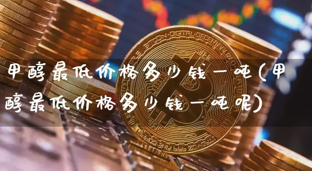 甲醇最低价格多少钱一吨(甲醇最低价格多少钱一吨呢)_https://www.qgjzrcxxzxpt.com_广期所_第1张