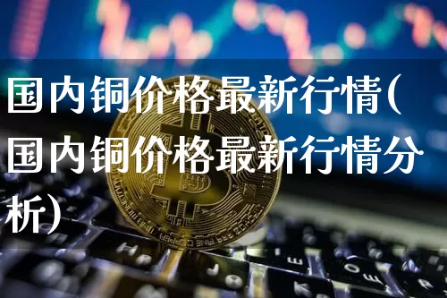 国内铜价格最新行情(国内铜价格最新行情分析)_https://www.qgjzrcxxzxpt.com_中金所_第1张
