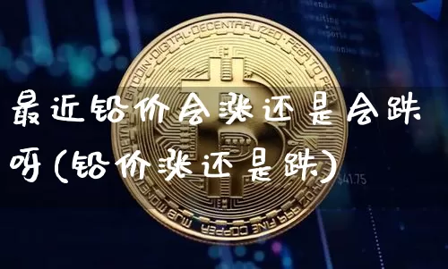 最近铅价会涨还是会跌呀(铅价涨还是跌)_https://www.qgjzrcxxzxpt.com_上期能源_第1张