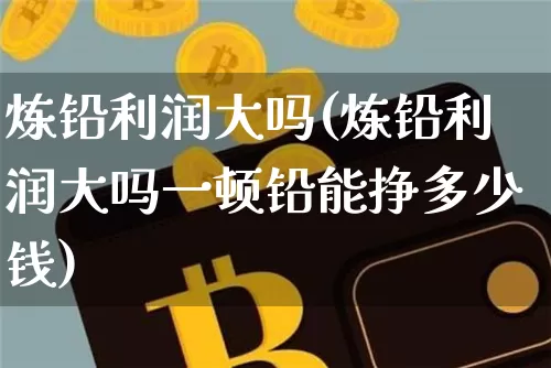 炼铅利润大吗(炼铅利润大吗一顿铅能挣多少钱)_https://www.qgjzrcxxzxpt.com_大商所_第1张