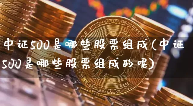 中证500是哪些股票组成(中证500是哪些股票组成的呢)_https://www.qgjzrcxxzxpt.com_上期所_第1张