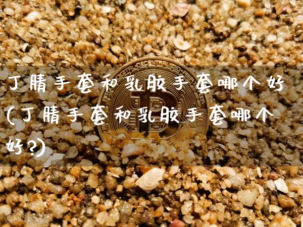 丁腈手套和乳胶手套哪个好(丁腈手套和乳胶手套哪个好?)_https://www.qgjzrcxxzxpt.com_广期所_第1张