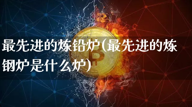 最先进的炼铅炉(最先进的炼钢炉是什么炉)_https://www.qgjzrcxxzxpt.com_郑商所_第1张