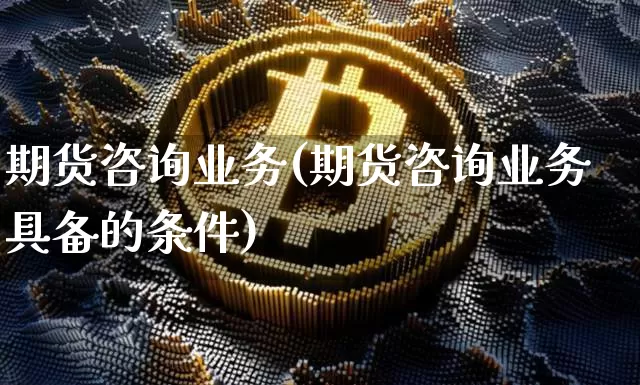 期货咨询业务(期货咨询业务具备的条件)_https://www.qgjzrcxxzxpt.com_广期所_第1张