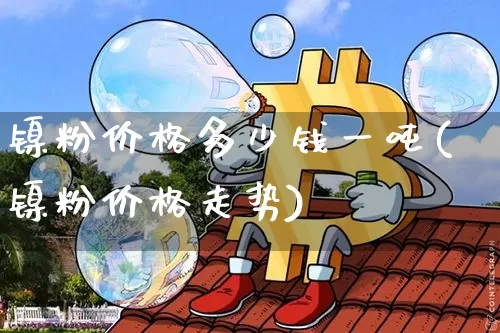 镍粉价格多少钱一吨(镍粉价格走势)_https://www.qgjzrcxxzxpt.com_中金所_第1张