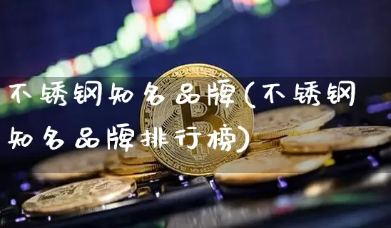 不锈钢知名品牌(不锈钢知名品牌排行榜)_https://www.qgjzrcxxzxpt.com_上期能源_第1张
