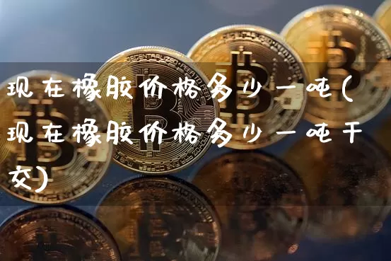 现在橡胶价格多少一吨(现在橡胶价格多少一吨干交)_https://www.qgjzrcxxzxpt.com_大商所_第1张