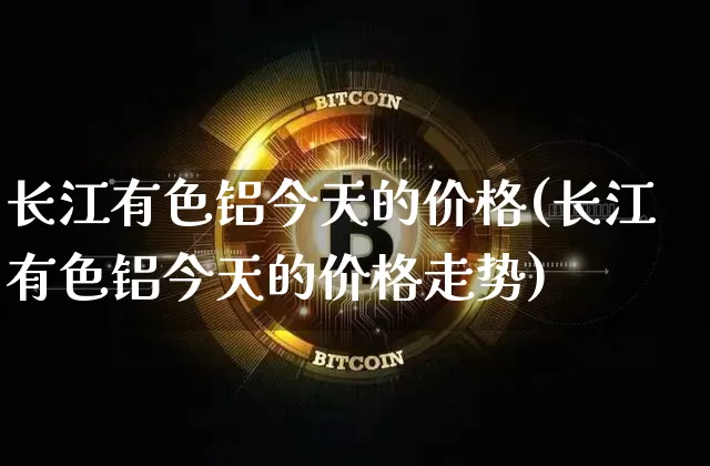 长江有色铝今天的价格(长江有色铝今天的价格走势)_https://www.qgjzrcxxzxpt.com_大商所_第1张