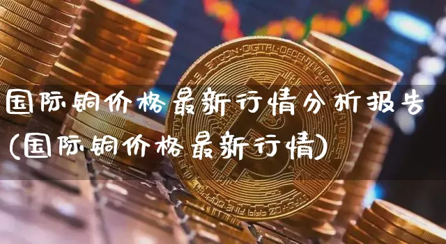 国际铜价格最新行情分析报告(国际铜价格最新行情)_https://www.qgjzrcxxzxpt.com_广期所_第1张