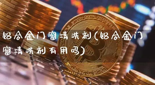 铝合金门窗清洗剂(铝合金门窗清洗剂有用吗)_https://www.qgjzrcxxzxpt.com_上期能源_第1张