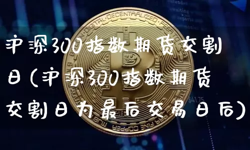 沪深300指数期货交割日(沪深300指数期货交割日为最后交易日后)_https://www.qgjzrcxxzxpt.com_中金所_第1张