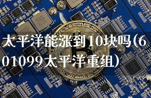 太平洋能涨到10块吗(601099太平洋重组)_https://www.qgjzrcxxzxpt.com_上期所_第1张