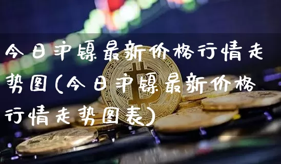 今日沪镍最新价格行情走势图(今日沪镍最新价格行情走势图表)_https://www.qgjzrcxxzxpt.com_大商所_第1张