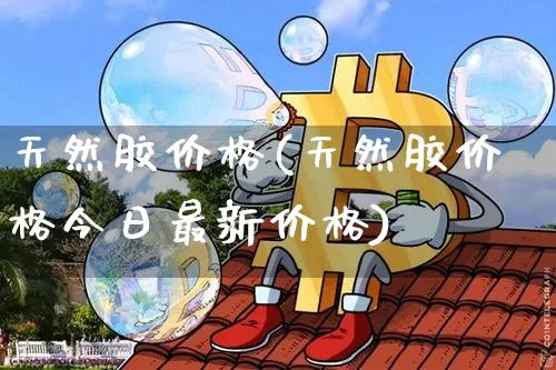 天然胶价格(天然胶价格今日最新价格)_https://www.qgjzrcxxzxpt.com_上期能源_第1张