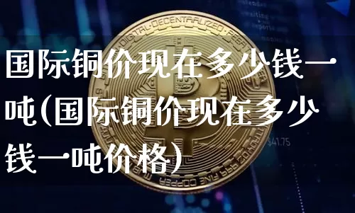 国际铜价现在多少钱一吨(国际铜价现在多少钱一吨价格)_https://www.qgjzrcxxzxpt.com_广期所_第1张
