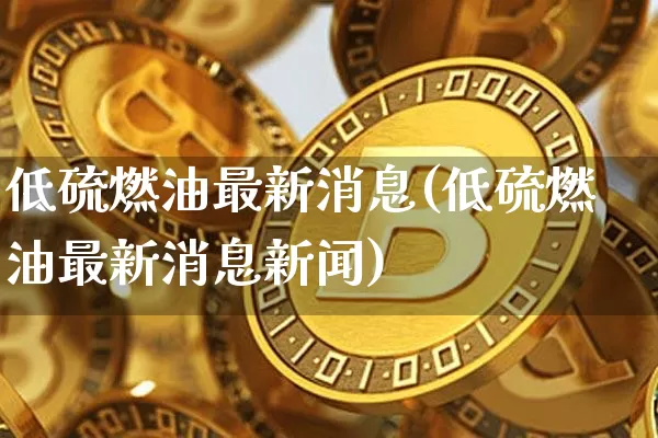 低硫燃油最新消息(低硫燃油最新消息新闻)_https://www.qgjzrcxxzxpt.com_上期能源_第1张