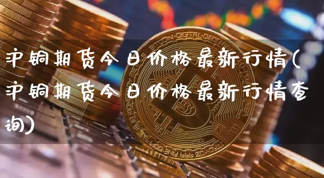 沪铜期货今日价格最新行情(沪铜期货今日价格最新行情查询)_https://www.qgjzrcxxzxpt.com_上期能源_第1张
