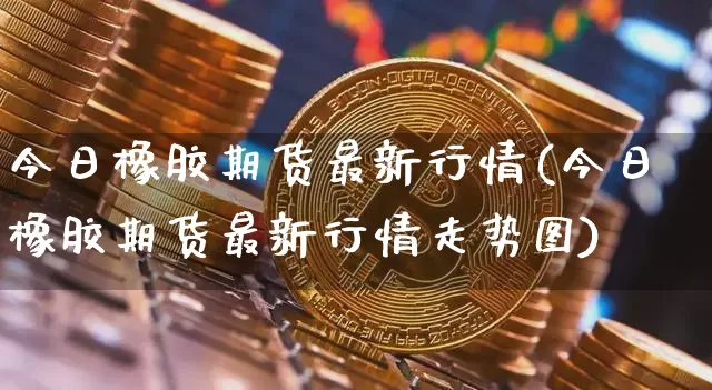 今日橡胶期货最新行情(今日橡胶期货最新行情走势图)_https://www.qgjzrcxxzxpt.com_上期能源_第1张