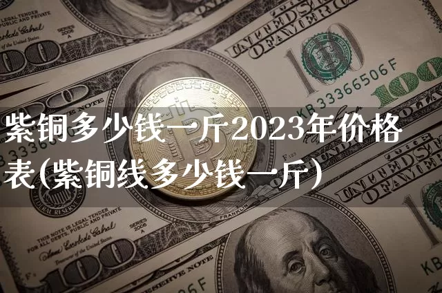 紫铜多少钱一斤2023年价格表(紫铜线多少钱一斤)_https://www.qgjzrcxxzxpt.com_中金所_第1张