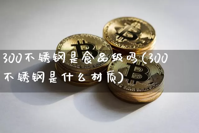 300不锈钢是食品级吗(300不锈钢是什么材质)_https://www.qgjzrcxxzxpt.com_大商所_第1张