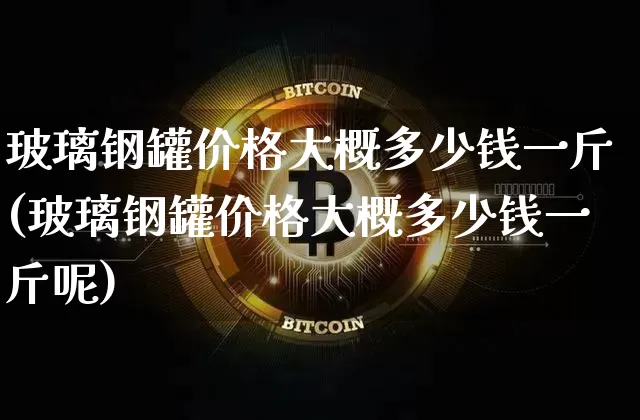 玻璃钢罐价格大概多少钱一斤(玻璃钢罐价格大概多少钱一斤呢)_https://www.qgjzrcxxzxpt.com_上期能源_第1张