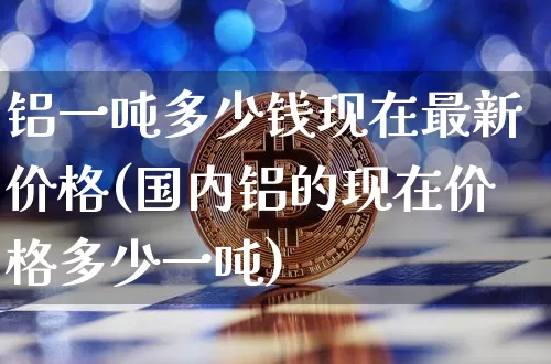 铝一吨多少钱现在最新价格(国内铝的现在价格多少一吨)_https://www.qgjzrcxxzxpt.com_郑商所_第1张
