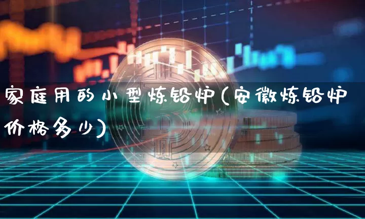 家庭用的小型炼铅炉(安徽炼铅炉价格多少)_https://www.qgjzrcxxzxpt.com_郑商所_第1张