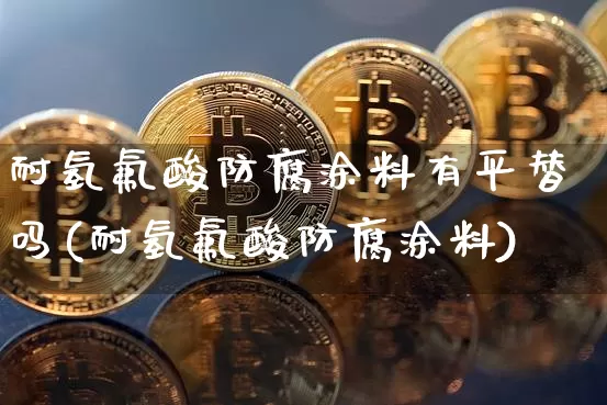 耐氢氟酸防腐涂料有平替吗(耐氢氟酸防腐涂料)_https://www.qgjzrcxxzxpt.com_上期能源_第1张